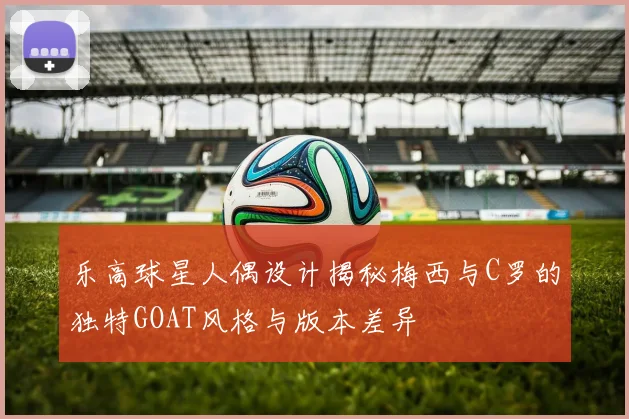 乐高球星人偶设计揭秘梅西与C罗的独特GOAT风格与版本差异