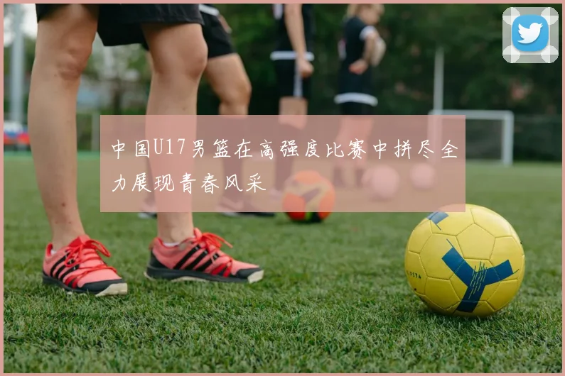中国U17男篮在高强度比赛中拼尽全力展现青春风采