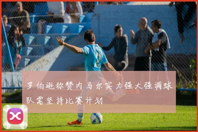 罗伯逊称赞内马尔实力强大强调球队需坚持比赛计划
