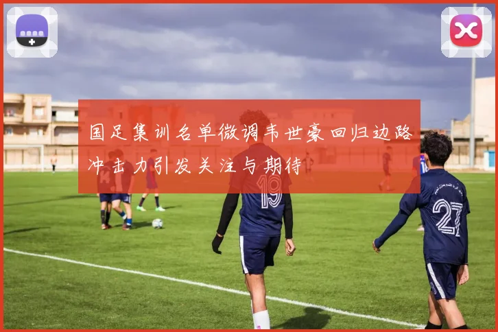 国足集训名单微调韦世豪回归边路冲击力引发关注与期待