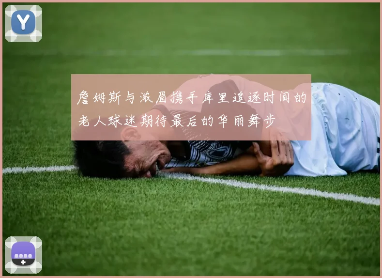 詹姆斯与浓眉携手库里追逐时间的老人球迷期待最后的华丽舞步