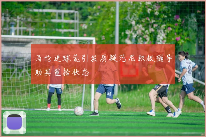 马伦进球荒引发质疑范尼积极辅导助其重拾状态