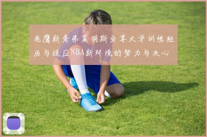 老鹰新秀弗莱明斯分享大学训练经历与适应NBA新环境的努力与决心