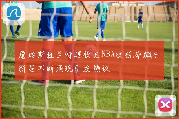 詹姆斯杜兰特退役后NBA收视率飙升新星不断涌现引发热议