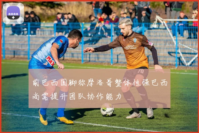 前巴西国脚称摩洛哥整体性强巴西尚需提升团队协作能力