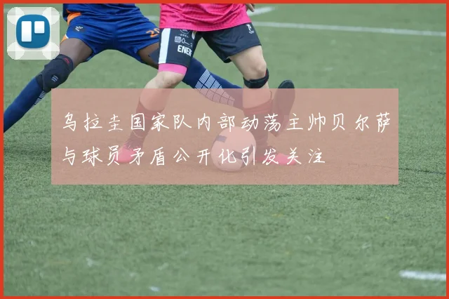 乌拉圭国家队内部动荡主帅贝尔萨与球员矛盾公开化引发关注