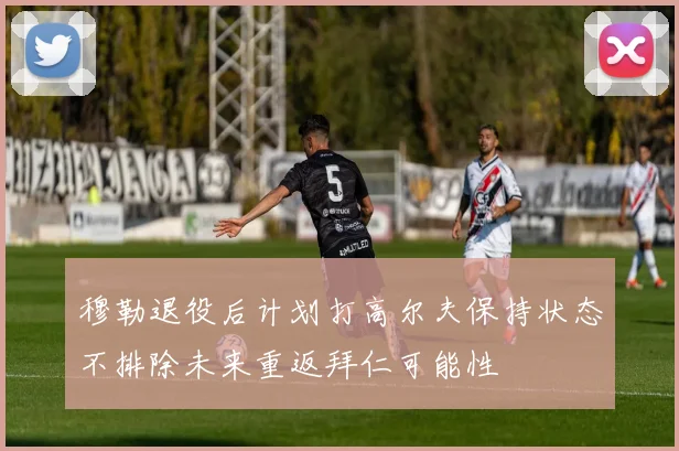 穆勒退役后计划打高尔夫保持状态不排除未来重返拜仁可能性