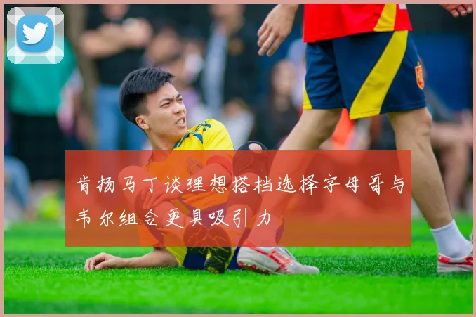 肯扬马丁谈理想搭档选择字母哥与韦尔组合更具吸引力