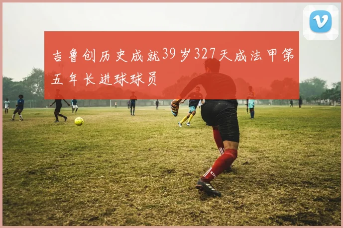 吉鲁创历史成就39岁327天成法甲第五年长进球球员