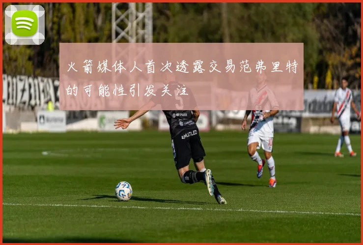 火箭媒体人首次透露交易范弗里特的可能性引发关注