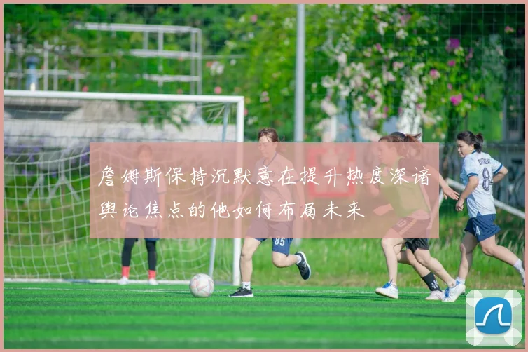 詹姆斯保持沉默意在提升热度深谙舆论焦点的他如何布局未来