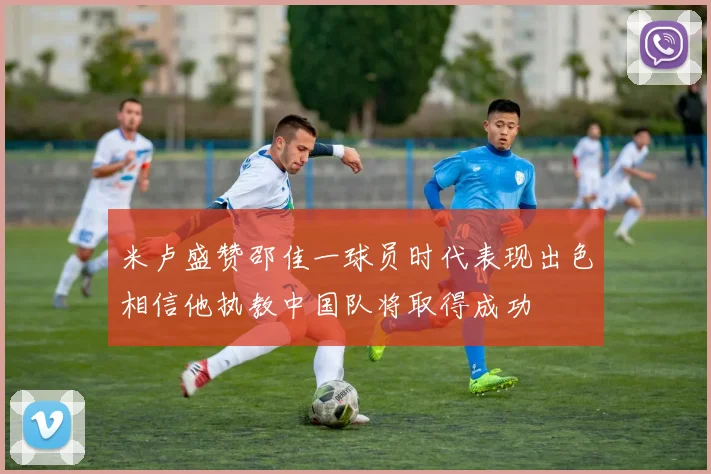 米卢盛赞邵佳一球员时代表现出色相信他执教中国队将取得成功